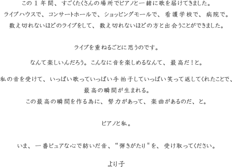 この1年間、すごくたくさんの場所でピアノと一緒に歌を届けてきました。ライブハウスで、コンサートホールで、ショッピングモールで、看護学校で、病院で。数え切れないほどのライブをして、数え切れないほどの方と出会うことができました。 ライブを重ねるごとに思うのです。なんて楽しいんだろう。こんなに音を楽しめるなんて、最高だ!と。私の音を受けて、いっぱい歌っていっぱい手拍子していっぱい笑って返してくれたことで、最高の瞬間が生まれる。この最高の瞬間を作る為に、努力があって、楽曲があるのだ、と。ピアノと私。いま、一番ピュアな心で紡いだ音、