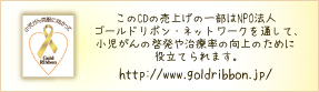 このCDの売上げの一部はNPO法人ゴールドリボン・ネットワークを通して、小児がんの啓発や治療率の向上のために役立てられます。