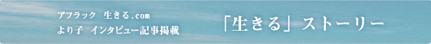 アフラック 生きる.com「生きる」ストーリー より子インタビュー記事掲載